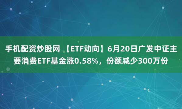 手機配資炒股網 【ETF動向】6月20日廣發中證主要消費ETF基金漲0.58%，份額減少300萬份